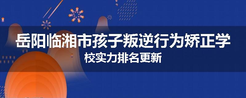 岳阳临湘市孩子叛逆行为矫正学校实力排名更新