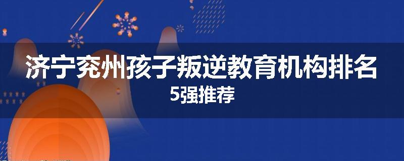 济宁兖州孩子叛逆教育机构排名5强推荐