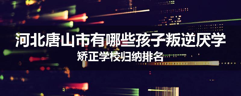 河北唐山市有哪些孩子叛逆厌学矫正学校归纳排名