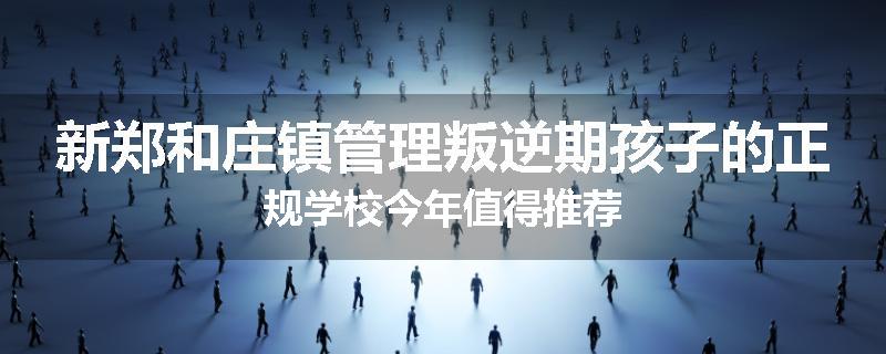 新郑和庄镇管理叛逆期孩子的正规学校今年值得推荐