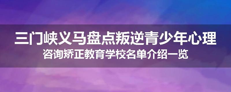 三门峡义马盘点叛逆青少年心理咨询矫正教育学校名单介绍一览