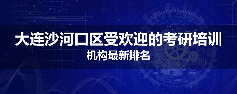 大连沙河口区受欢迎的考研培训机构最新排名