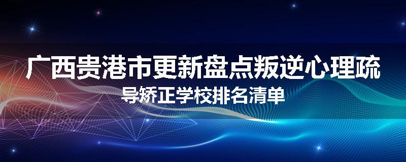 广西贵港市更新盘点叛逆心理疏导矫正学校排名清单