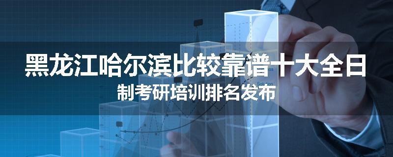 黑龙江哈尔滨比较靠谱十大全日制考研培训排名发布