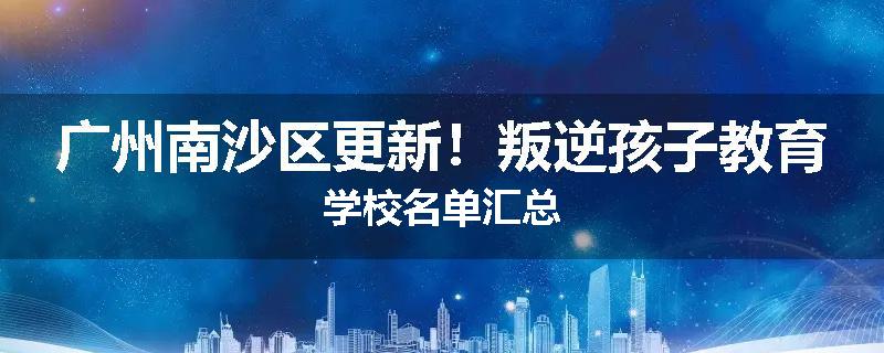 广州南沙区更新！叛逆孩子教育学校名单汇总