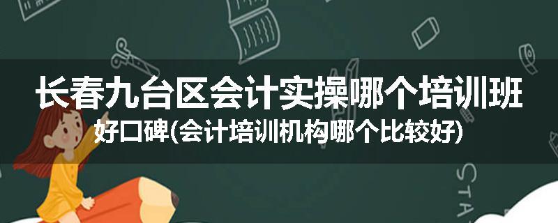 长春九台区会计实操哪个培训班好口碑(会计培训机构哪个比较好)