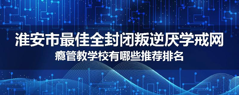 淮安市最佳全封闭叛逆厌学戒网瘾管教学校有哪些推荐排名