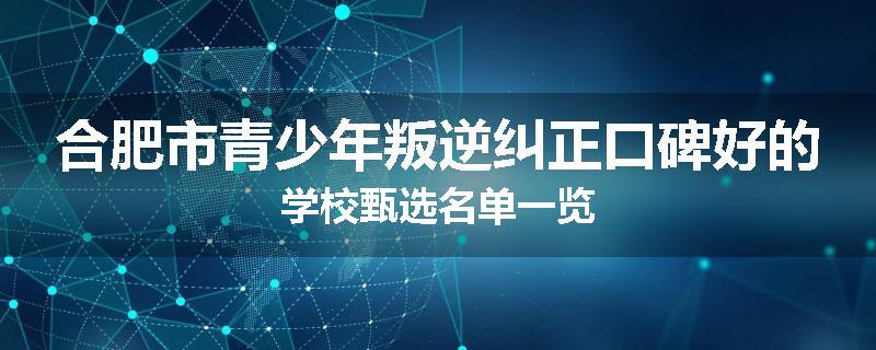 合肥市青少年叛逆纠正口碑好的学校甄选名单一览