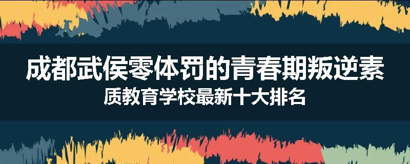 成都武侯零体罚的青春期叛逆素质教育学校最新十大排名