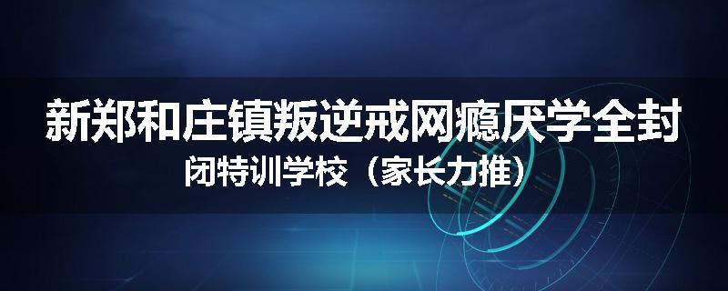 新郑和庄镇叛逆戒网瘾厌学全封闭特训学校（家长力推）