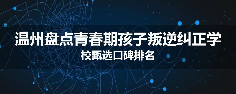温州盘点青春期孩子叛逆纠正学校甄选口碑排名