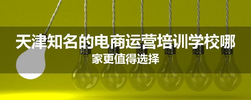 天津知名的电商运营培训学校哪家更值得选择