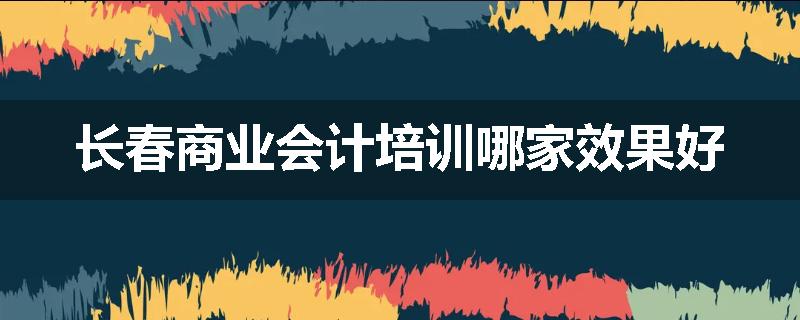 长春商业会计培训哪家效果好