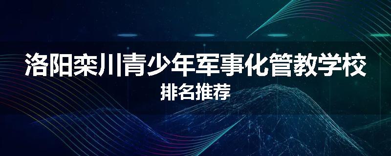 洛阳栾川青少年军事化管教学校排名推荐