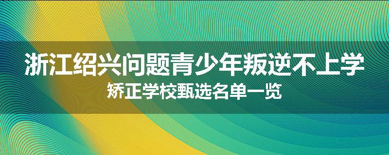 浙江绍兴问题青少年叛逆不上学矫正学校甄选名单一览