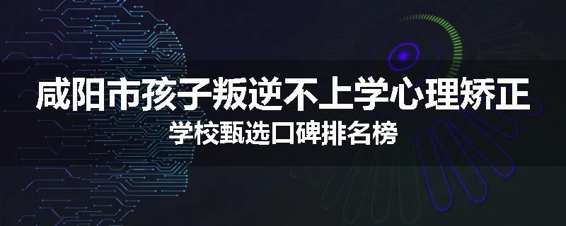 咸阳市孩子叛逆不上学心理矫正学校甄选口碑排名榜