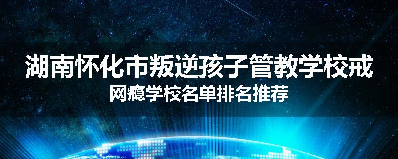 湖南怀化市叛逆孩子管教学校戒网瘾学校名单排名推荐