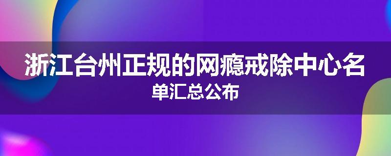 浙江台州正规的网瘾戒除中心名单汇总公布