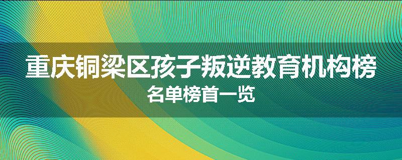 重庆铜梁区孩子叛逆教育机构榜名单榜首一览