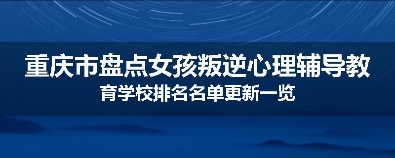 重庆市盘点女孩叛逆心理辅导教育学校排名名单更新一览