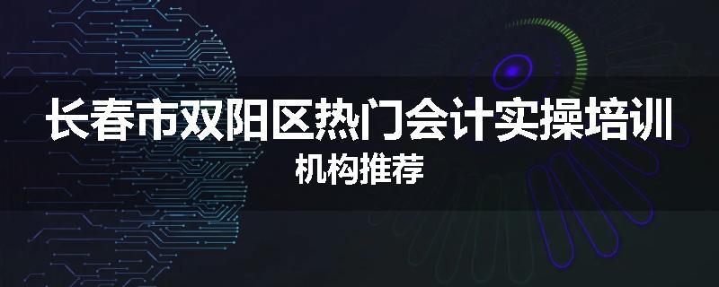 长春市双阳区热门会计实操培训机构推荐