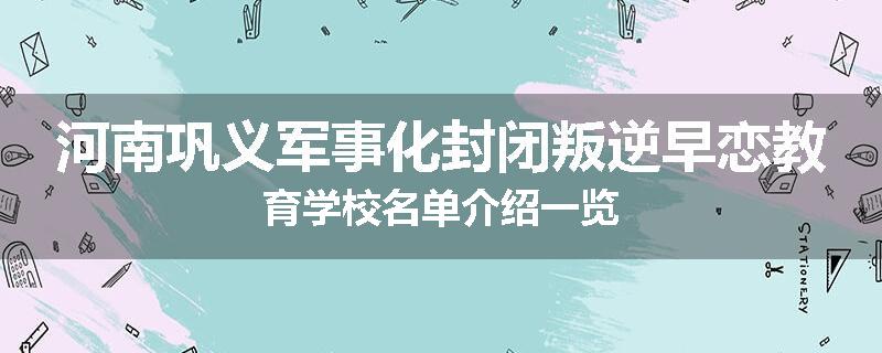 河南巩义军事化封闭叛逆早恋教育学校名单介绍一览