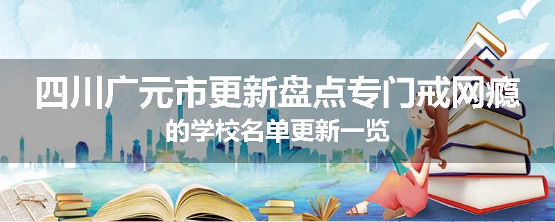 四川广元市更新盘点专门戒网瘾的学校名单更新一览