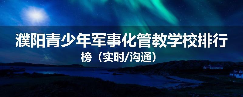濮阳青少年军事化管教学校排行榜（实时/沟通）