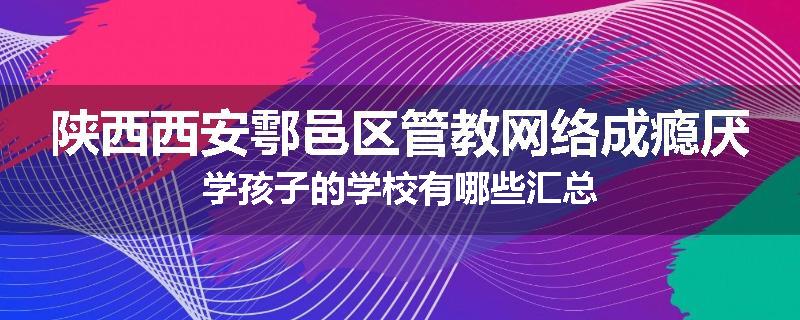 陕西西安鄠邑区管教网络成瘾厌学孩子的学校有哪些汇总
