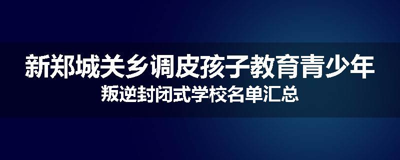 新郑城关乡调皮孩子教育青少年叛逆封闭式学校名单汇总