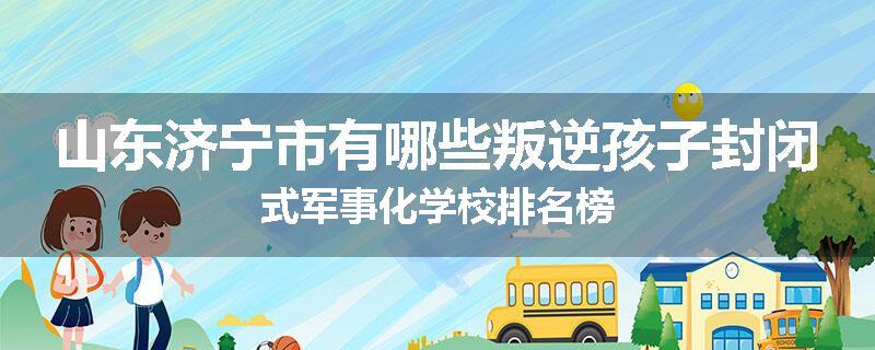 山东济宁市有哪些叛逆孩子封闭式军事化学校排名榜
