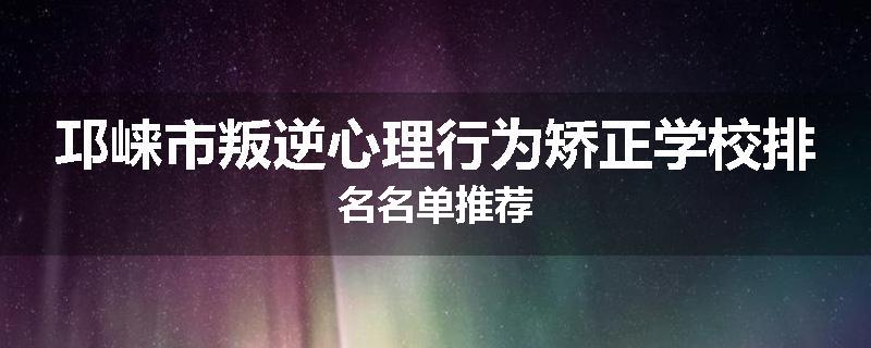 邛崃市叛逆心理行为矫正学校排名名单推荐