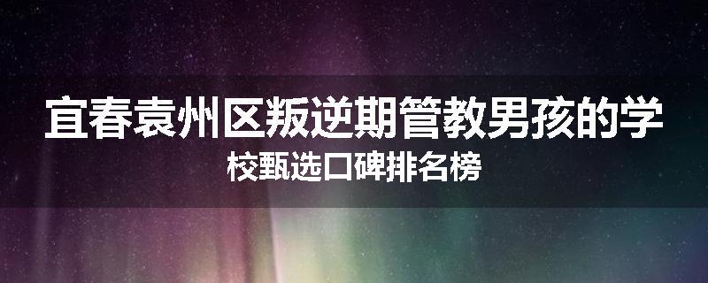 宜春袁州区叛逆期管教男孩的学校甄选口碑排名榜