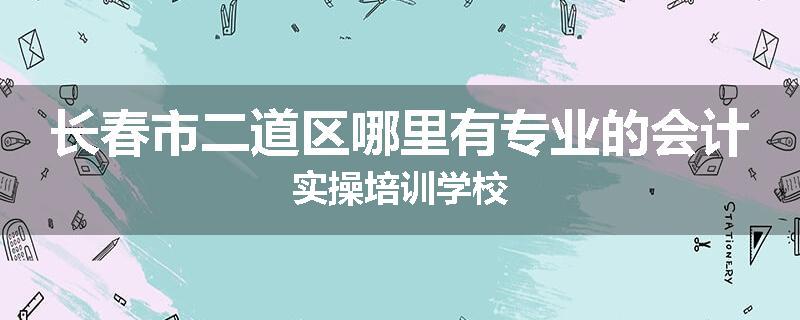 长春市二道区哪里有专业的会计实操培训学校