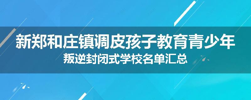 新郑和庄镇调皮孩子教育青少年叛逆封闭式学校名单汇总