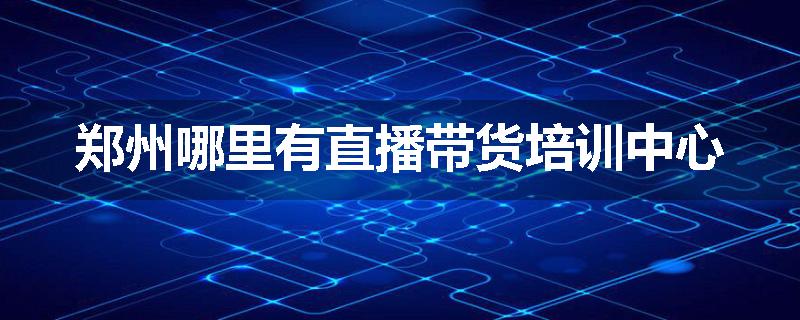 郑州哪里有直播带货培训中心