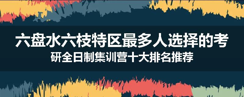 六盘水六枝特区最多人选择的考研全日制集训营十大排名推荐