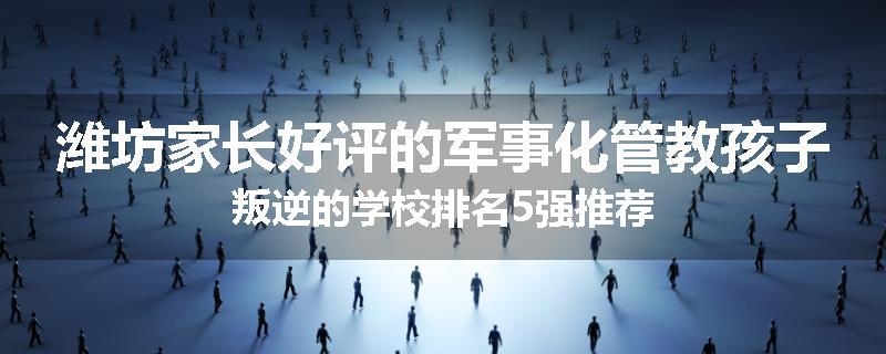 潍坊家长好评的军事化管教孩子叛逆的学校排名5强推荐