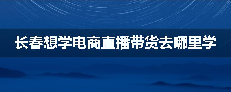 长春想学电商直播带货去哪里学