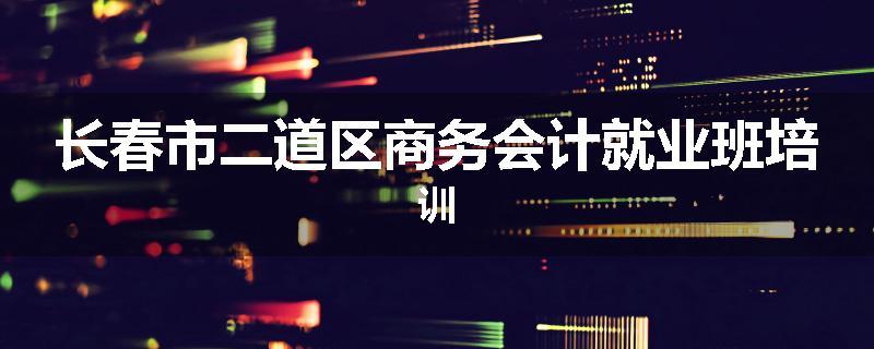 长春市二道区商务会计就业班培训