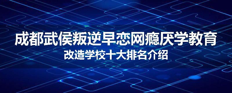 成都武侯叛逆早恋网瘾厌学教育改造学校十大排名介绍