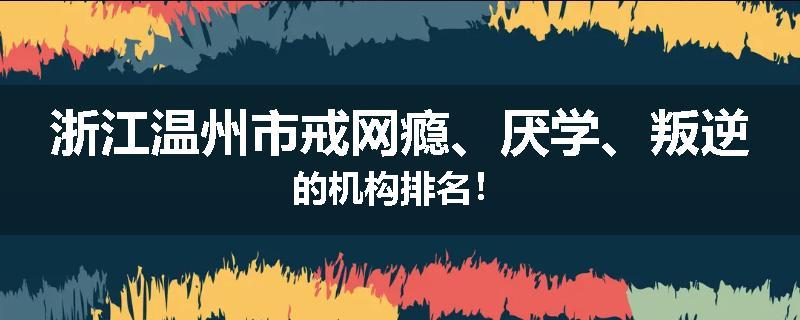 浙江温州市戒网瘾、厌学、叛逆的机构排名！