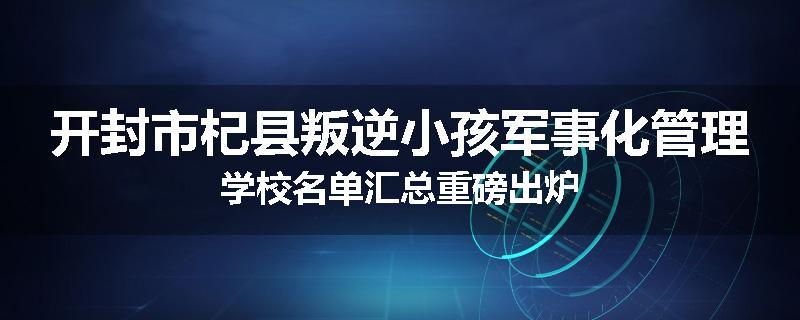 开封市杞县叛逆小孩军事化管理学校名单汇总重磅出炉