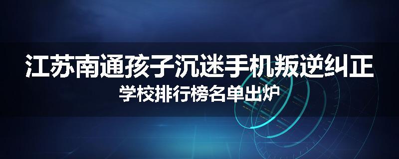 江苏南通孩子沉迷手机叛逆纠正学校排行榜名单出炉