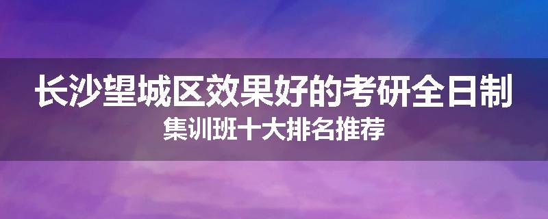 长沙望城区效果好的考研全日制集训班十大排名推荐