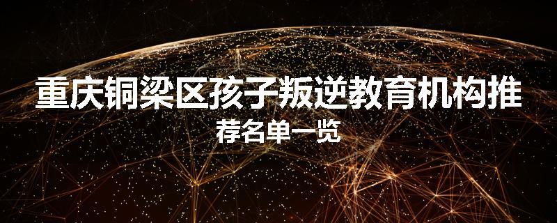 重庆铜梁区孩子叛逆教育机构推荐名单一览