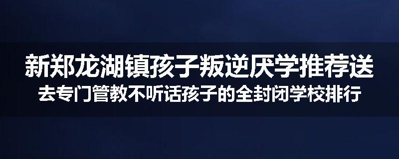 新郑龙湖镇孩子叛逆厌学推荐送去专门管教不听话孩子的全封闭学校排行榜（实时/沟通）