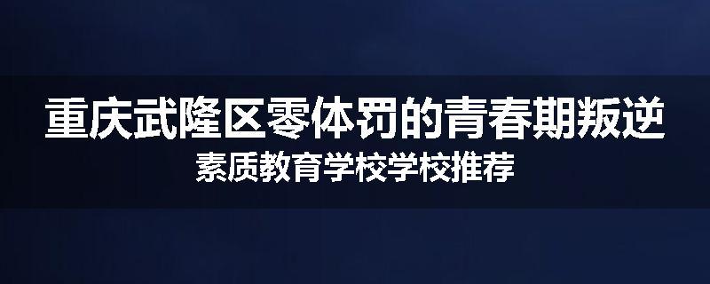 重庆武隆区零体罚的青春期叛逆素质教育学校学校推荐