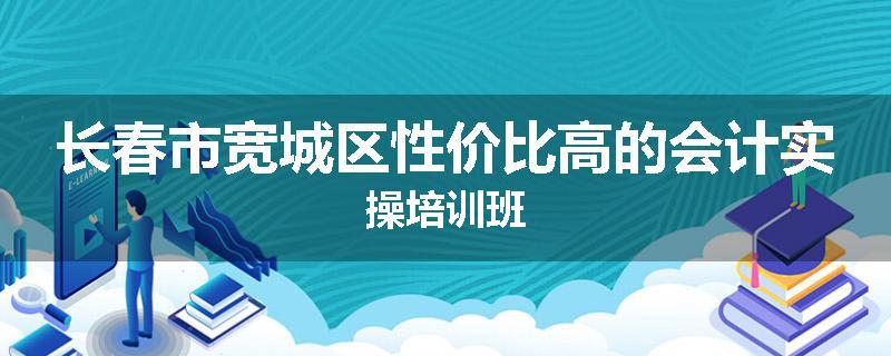 长春市宽城区性价比高的会计实操培训班
