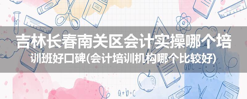 吉林长春南关区会计实操哪个培训班好口碑(会计培训机构哪个比较好)
